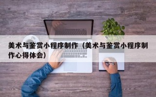 鄂尔多斯美术与鉴赏小程序制作（美术与鉴赏小程序制作心得体会）