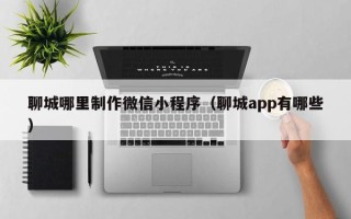 鄂尔多斯聊城哪里制作微信小程序（聊城app有哪些）