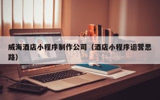 鄂尔多斯威海酒店小程序制作公司（酒店小程序运营思路）