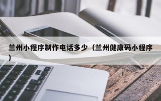 鄂尔多斯兰州小程序制作电话多少（兰州健康码小程序）